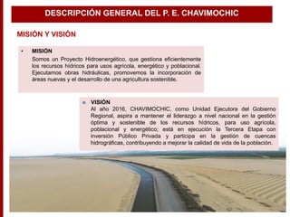 • MISIÓN
Somos un Proyecto Hidroenergético, que gestiona eficientemente
los recursos hídricos para usos agrícola, energético y poblacional.
Ejecutamos obras hidráulicas, promovemos la incorporación de
áreas nuevas y el desarrollo de una agricultura sostenible.
 VISIÓN
Al año 2016, CHAVIMOCHIC, como Unidad Ejecutora del Gobierno
Regional, aspira a mantener el liderazgo a nivel nacional en la gestión
óptima y sostenible de los recursos hídricos, para uso agrícola,
poblacional y energético; está en ejecución la Tercera Etapa con
inversión Público Privada y participa en la gestión de cuencas
hidrográficas, contribuyendo a mejorar la calidad de vida de la población.
MISIÓN Y VISIÓN
DESCRIPCIÓN GENERAL DEL P. E. CHAVIMOCHIC
 