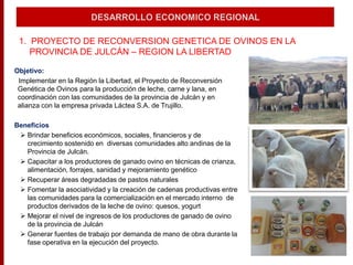 1. PROYECTO DE RECONVERSION GENETICA DE OVINOS EN LA
PROVINCIA DE JULCÁN – REGION LA LIBERTAD
Objetivo:
Implementar en la Región la Libertad, el Proyecto de Reconversión
Genética de Ovinos para la producción de leche, carne y lana, en
coordinación con las comunidades de la provincia de Julcán y en
alianza con la empresa privada Láctea S.A. de Trujillo.
Beneficios
 Brindar beneficios económicos, sociales, financieros y de
crecimiento sostenido en diversas comunidades alto andinas de la
Provincia de Julcán.
 Capacitar a los productores de ganado ovino en técnicas de crianza,
alimentación, forrajes, sanidad y mejoramiento genético
 Recuperar áreas degradadas de pastos naturales
 Fomentar la asociatividad y la creación de cadenas productivas entre
las comunidades para la comercialización en el mercado interno de
productos derivados de la leche de ovino: quesos, yogurt
 Mejorar el nivel de ingresos de los productores de ganado de ovino
de la provincia de Julcán
 Generar fuentes de trabajo por demanda de mano de obra durante la
fase operativa en la ejecución del proyecto.
 