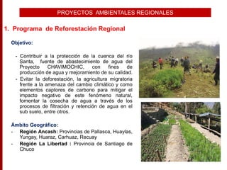 PROYECTOS AMBIENTALES REGIONALES
Objetivo:
- Contribuir a la protección de la cuenca del río
Santa, fuente de abastecimiento de agua del
Proyecto CHAVIMOCHIC, con fines de
producción de agua y mejoramiento de su calidad.
- Evitar la deforestación, la agricultura migratoria
frente a la amenaza del cambio climático y como
elementos captores de carbono para mitigar el
impacto negativo de este fenómeno natural,
fomentar la cosecha de agua a través de los
procesos de filtración y retención de agua en el
sub suelo, entre otros.
Ámbito Geográfico:
- Región Ancash: Provincias de Pallasca, Huaylas,
Yungay, Huaraz, Carhuaz, Recuay
- Región La Libertad : Provincia de Santiago de
Chuco
1. Programa de Reforestación Regional
 