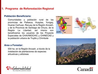 Población Beneficiaria:
Comunidades y población rural de las
provincias de Pallasca, Huaylas, Yungay,
Huaraz Carhuaz, Recuay de la Región Ancash,
y de la Provincia de Santiago de Chuco, de la
Región La Libertad, así mismo son
beneficiarios los usuarios de los Proyecto
Especiales de CHAVIMOCHIC y CHINECAS y
la población urbana de Trujillo y Chimbote
Area a Forestar:
554 ha. en la Región Ancash, a través de la
instalación de plantaciones de especies
arbustivas y arbóreas
1. Programa de Reforestación Regional
 