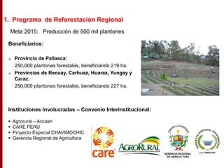 Beneficiarios:
 Provincia de Pallasca:
250,000 plantones forestales, beneficiando 219 ha.
 Provincias de Recuay, Carhuaz, Huaraz, Yungay y
Caraz:
250,000 plantones forestales, beneficiando 227 ha.
Meta 2015: Producción de 500 mil plantones
Instituciones Involucradas – Convenio Interinstitucional:
 Agrorural – Ancash
 CARE PERU
 Proyecto Especial CHAVIMOCHIC
 Gerencia Regional de Agricultura
GERENCIA REGIONAL
DE AGRICULTURA
1. Programa de Reforestación Regional
 