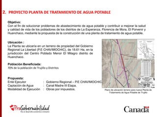 Objetivo:
Con el fin de solucionar problemas de abastecimiento de agua potable y contribuir a mejorar la salud
y calidad de vida de los pobladores de los distritos de La Esperanza, Florencia de Mora, El Porvenir y
Huanchaco, mediante la propuesta de la construcción de una planta de tratamiento de agua potable.
2. PROYECTO PLANTA DE TRATAMIENTO DE AGUA POTABLE
Ubicación :
La Planta se ubicaría en un terreno de propiedad del Gobierno
Regional La Libertad (P.E CHAVIMOCHIC), de 18.61 Ha, en la
jurisdicción del Centro Poblado Menor El Milagro distrito de
Huanchaco.
Población Beneficiada:
70% de la población de Trujillo y Distritos
Propuesta:
Ente Ejecutor : Gobierno Regional – P.E CHAVIMOCHIC.
Captación de Agua : Canal Madre III Etapa.
Modalidad de Ejecución : Obras por impuestos. Plano de ubicación terreno para nueva Planta de
Tratamiento de Agua Potable de Trujillo
 