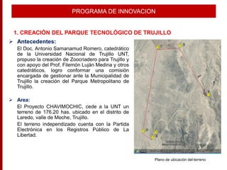  Antecedentes:
El Doc. Antonio Samanamud Romero, catedrático
de la Universidad Nacional de Trujillo UNT,
propuso la creación de Zoocriadero para Trujillo y
con apoyo del Prof. Filemón Luján Medina y otros
catedráticos, logro conformar una comisión
encargada de gestionar ante la Municipalidad de
Trujillo la creación del Parque Metropolitano de
Trujillo.
 Area:
El Proyecto CHAVIMOCHIC, cede a la UNT un
terreno de 176.20 has. ubicado en el distrito de
Laredo, valle de Moche, Trujillo.
El terreno independizado cuenta con la Partida
Electrónica en los Registros Público de La
Libertad.
PROGRAMA DE INNOVACION
1. CREACIÓN DEL PARQUE TECNOLÓGICO DE TRUJILLO
Plano de ubicación del terreno
 