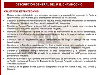 • Mejorar la disponibilidad del recurso hídrico, trasvasando y regulando las aguas del río Santa y
aprovechando otras fuentes, para satisfacer las demandas de los usuarios.
• Gestionar el suministro y uso racional del recurso hídrico, mediante mecanismos de eficiencia
en el sistema hidráulico, con fines agrario, poblacional y energético.
• Ejecutar la Tercera Etapa, a través del cofinanciamiento público-privado para completar la
infraestructura mayor del esquema hidráulico del Proyecto.
• Promover la reconversión agrícola en las áreas de mejoramiento de los valles beneficiados,
mediante la transferencia de tecnologías orientadas al logro de una agricultura moderna y
sostenible.
• Contribuir con el mejoramiento de la infraestructura de riego y drenaje en los valles
beneficiados.
• Contribuir en la Transferencia de tierras con fines agrícolas y otros usos, mediante acciones de
saneamiento y acondicionamiento territorial, orientados al desarrollo integral del Proyecto.
• Generar y suministrar energía renovable al área concesionada y al Sistema Eléctrico
Interconectado Nacional (SEIN), a través de los sistemas hidroeléctricos del Proyecto, para uso
poblacional e industrial.
• Producir y suministrar agua potable a la Empresa Pública de Saneamiento (EPS) para la ciudad
de Trujillo mediante el Sistema de Tratamiento de Agua del Proyecto, mejorando la calidad de
vida de la población.
• Contribuir en la gestión de las cuencas hidrográficas de los ríos Santa, Chao, Virú, Moche y
Chicama.
OBJETIVOS ESTRATÉGICOS
DESCRIPCIÓN GENERAL DEL P. E. CHAVIMOCHIC
 