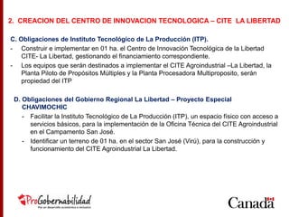 C. Obligaciones de Instituto Tecnológico de La Producción (ITP).
- Construir e implementar en 01 ha. el Centro de Innovación Tecnológica de la Libertad
CITE- La Libertad, gestionando el financiamiento correspondiente.
- Los equipos que serán destinados a implementar el CITE Agroindustrial –La Libertad, la
Planta Piloto de Propósitos Múltiples y la Planta Procesadora Multiproposito, serán
propiedad del ITP
D. Obligaciones del Gobierno Regional La Libertad – Proyecto Especial
CHAVIMOCHIC
- Facilitar la Instituto Tecnológico de La Producción (ITP), un espacio físico con acceso a
servicios básicos, para la implementación de la Oficina Técnica del CITE Agroindustrial
en el Campamento San José.
- Identificar un terreno de 01 ha. en el sector San José (Virú), para la construcción y
funcionamiento del CITE Agroindustrial La Libertad.
2. CREACION DEL CENTRO DE INNOVACION TECNOLOGICA – CITE LA LIBERTAD
 