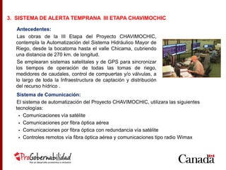 Antecedentes:
Las obras de la III Etapa del Proyecto CHAVIMOCHIC,
contempla la Automatización del Sistema Hidráulico Mayor de
Riego, desde la bocatoma hasta el valle Chicama, cubriendo
una distancia de 270 km. de longitud.
Se emplearan sistemas satelitales y de GPS para sincronizar
los tiempos de operación de todas las tomas de riego,
medidores de caudales, control de compuertas y/o válvulas, a
lo largo de toda la Infraestructura de captación y distribución
del recurso hídrico .
3. SISTEMA DE ALERTA TEMPRANA III ETAPA CHAVIMOCHIC
Sistema de Comunicación:
El sistema de automatización del Proyecto CHAVIMOCHIC, utilizara las siguientes
tecnologías:
 Comunicaciones vía satélite
 Comunicaciones por fibra óptica aérea
 Comunicaciones por fibra óptica con redundancia vía satélite
 Controles remotos vía fibra óptica aérea y comunicaciones tipo radio Wimax
 