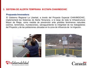 Propuesta Innovadora:
El Gobierno Regional La Libertad, a través del Proyecto Especial CHAVIMOCHIC,
implementará los Sistemas de Alerta Temprana, a lo largo de toda la Infraestructura
Mayor de Riego, como medida de prevención ante posibles fenómenos naturales
(sismos, terremotos, inundaciones), salvaguardando la integridad de los trabajadores
del Proyecto y de las poblaciones ubicadas en la zona de influencia de la irrigación.
3. SISTEMA DE ALERTA TEMPRANA III ETAPA CHAVIMOCHIC
 