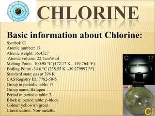 Basic information about Chlorine:
Symbol: Cl
Atomic number: 17
Atomic weight: 35.4527
Atomic volume: 22.7cm³/mol
Melting Point: -100.98 °C (172.17 K, -149.764 °F)
Boiling Point: -34.6 °C (238.55 K, -30.279997 °F)
Standard state: gas at 298 K
CAS Registry ID: 7782-50-5
Group in periodic table: 17
Group name: Halogen
Period in periodic table: 3
Block in period table: p-block
Colour: yellowish green
Classification: Non-metallic
 
