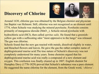 Discovery of Chlorine
Around 1630, chlorine gas was obtained by the Belgian chemist and physician
Jan Baptist van Helmont. Still, chlorine was not recognized as an element until
1774, when Scheele was studying the mineral pyrolusite. Pyrolusite consists
primarily of manganese dioxide (MnO 2
). Scheele mixed pyrolusite with
hydrochloric acid (HCl), then called spiritus salis. He found that a greenish-
yellow gas with a suffocating odor "most oppressive to the lungs" was released.
The gas was chlorine.
Scheele found that the new gas reacted with metals, dissolved slightly in water,
and bleached flowers and leaves. He gave the gas the rather complex name of
dephlogisticated marine acid.The true nature of Scheele's discovery was not
completely understood for many years. Some chemists argued that his
dephlogisticated marine acid was really a compound of a new element and
oxygen. This confusion was finally cleared up in 1807. English chemist Sir
Humphry Davy (1778-1829) proved that Scheele's substance was a pure element.
He suggested the name chlorine for the element, from the Greek word, ‘chloros’.
 