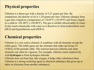 Physical properties
Chlorine is a dense gas with a density of 3.21 grams per liter. By
comparison, the density of air is 1.29 grams per liter. Chlorine changes from
a gas into a liquid at a temperature of -34.05°C (-29.29°F) and from a liquid
to a solid at -101.00°C (-149.80°F). The gas is soluble (dissolvable) in water.
It also reacts chemically with water as it dissolves to form hydrochloric acid
(HCl) and hypochlorous acid (HOCl).
Chemical properties
Chlorine is a very active element. It combines with all elements except the
noble gases. The noble gases are the elements that make up Group 18
(VIIIA) of the periodic table. The reaction between chlorine and other
elements can often be vigorous. For example, chlorine reacts explosively
with hydrogen to form hydrogen chloride:
Chlorine does not burn but, like oxygen, it helps other substances bum.
Chlorine is a strong oxidizing agent (a chemical substance that gives up or
takes on electrons from another substance).
 