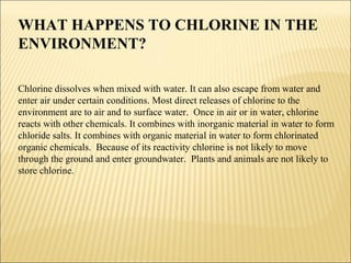 WHAT HAPPENS TO CHLORINE IN THE
ENVIRONMENT?
Chlorine dissolves when mixed with water. It can also escape from water and
enter air under certain conditions. Most direct releases of chlorine to the
environment are to air and to surface water. Once in air or in water, chlorine
reacts with other chemicals. It combines with inorganic material in water to form
chloride salts. It combines with organic material in water to form chlorinated
organic chemicals. Because of its reactivity chlorine is not likely to move
through the ground and enter groundwater. Plants and animals are not likely to
store chlorine.
 