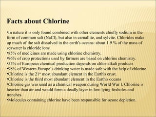 Facts about Chlorine
•In nature it is only found combined with other elements chiefly sodium in the
form of common salt (NaCl), but also in carnallite, and sylvite. Chlorides make
up much of the salt dissolved in the earth's oceans: about 1.9 % of the mass of
seawater is chloride ions.
•85% of medicines are made using chlorine chemistry.
•96% of crop protections used by farmers are based on chlorine chemistry.
•55% of European chemical production depends on chlor-alkali products
•98% of Western Europe’s drinking water is made safe with the help of chlorine.
•Chlorine is the 21st
most abundant element in the Earth's crust.
•Chlorine is the third most abundant element in the Earth's oceans
•Chlorine gas was used as a chemical weapon during World War I. Chlorine is
heavier than air and would form a deadly layer in low-lying foxholes and
trenches.
•Molecules containing chlorine have been responsible for ozone depletion.
 