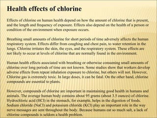 Health effects of chlorine
Effects of chlorine on human health depend on how the amount of chlorine that is present,
and the length and frequency of exposure. Effects also depend on the health of a person or
condition of the environment when exposure occurs.
Breathing small amounts of chlorine for short periods of time adversely affects the human
respiratory system. Effects differ from coughing and chest pain, to water retention in the
lungs. Chlorine irritates the skin, the eyes, and the respiratory system. These effects are
not likely to occur at levels of chlorine that are normally found in the environment.
Human health effects associated with breathing or otherwise consuming small amounts of
chlorine over long periods of time are not known. Some studies show that workers develop
adverse effects from repeat inhalation exposure to chlorine, but others will not. However,
Chlorine gas is extremely toxic. In large doses, it can be fatal. On the other hand, chlorine
compounds are essential to plants.
However, compounds of chlorine are important in maintaining good health in humans and
animals. The average human body contains about 95 grams (about 3.5 ounces) of chlorine.
Hydrochloric acid (HCl) in the stomach, for example, helps in the digestion of foods.
Sodium chloride (NaCl) and potassium chloride (KCl) play an important role in the way
nerve messages are sent throughout the body. Because humans eat so much salt, a lack of
chlorine compounds is seldom a health problem.
 