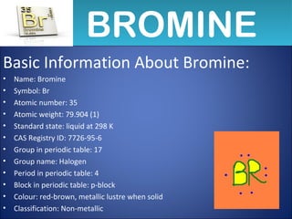 BROMINEBROMINE
Basic Information About Bromine:
• Name: Bromine
• Symbol: Br
• Atomic number: 35
• Atomic weight: 79.904 (1)
• Standard state: liquid at 298 K
• CAS Registry ID: 7726-95-6
• Group in periodic table: 17
• Group name: Halogen
• Period in periodic table: 4
• Block in periodic table: p-block
• Colour: red-brown, metallic lustre when solid
• Classification: Non-metallic
 
