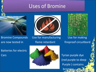 Bromine Compounds Use for manufacturing Use for making
are now tested in flame retardant fireproof circuitbord
Batteries for electric
Cars Tyrian purple dye
(red purple to deep
Purple ) contains
bromine
 