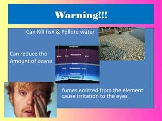 Warning!!!
Can Kill fish & Pollute water
Can reduce the
Amount of ozane
fumes emitted from the element
cause cause irritation to the eyes
Ozane
 