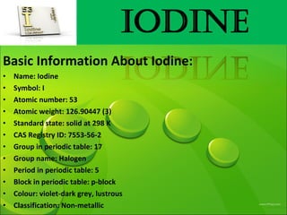 Basic Information About Iodine:
• Name: Iodine
• Symbol: I
• Atomic number: 53
• Atomic weight: 126.90447 (3)
• Standard state: solid at 298 K
• CAS Registry ID: 7553-56-2
• Group in periodic table: 17
• Group name: Halogen
• Period in periodic table: 5
• Block in periodic table: p-block
• Colour: violet-dark grey, lustrous
• Classification: Non-metallic
 