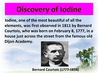 Iodine, one of the most beautiful of all the
elements, was first observed in 1811 by Bernard
Courtois, who was born on February 8, 1777, in a
house just across the street from the famous old
Dijon Academy.
Bernard Courtois (1777-1838)
 