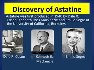 Discovery of AstatineDiscovery of Astatine
Astatine was first produced in 1940 by Dale R.
Coson, Kenneth Ross Mackenzie and Emilio Segrè at
the University of California, Berkeley.
Dale R. Coson Kenneth R. Emilio Segre
Mackenzie
 