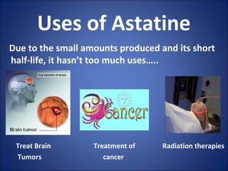 Uses of Astatine
Due to the small amounts produced and its short
half-life, it hasn’t too much uses…..
Treat Brain Treatment of Radiation therapies
Tumors cancer
 