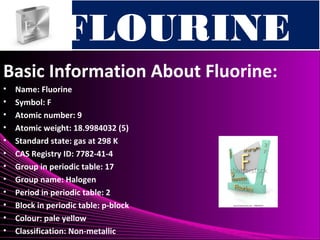 FLOURINEFLOURINE
Basic Information About Fluorine:
• Name: Fluorine
• Symbol: F
• Atomic number: 9
• Atomic weight: 18.9984032 (5)
• Standard state: gas at 298 K
• CAS Registry ID: 7782-41-4
• Group in periodic table: 17
• Group name: Halogen
• Period in periodic table: 2
• Block in periodic table: p-block
• Colour: pale yellow
• Classification: Non-metallic
 