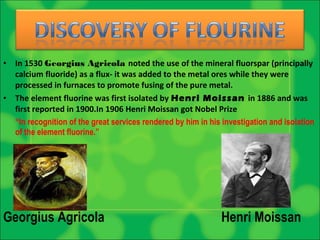 • In 1530 Georgius Agricola noted the use of the mineral fluorspar (principally
calcium fluoride) as a flux- it was added to the metal ores while they were
processed in furnaces to promote fusing of the pure metal.
• The element fluorine was first isolated by Henri Moissan in 1886 and was
first reported in 1900.In 1906 Henri Moissan got Nobel Prize
“In recognition of the great services rendered by him in his investigation and isolation
of the element fluorine.”
Georgius Agricola Henri Moissan
 