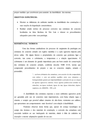 propor medidas que corroborem para aumento da durabilidade das mesmas.
OBJETVOS ESPECÍFICOS:
 Mostrar as influências do ambiente marinho na durabilidade das construções e
suas reações de degradação características.
 Realizar estudo teórico do processo corrosivo nas estruturas de concreto
localizadas na faixa litorânea de São Luís e elencar os procedimentos
adequados para evitar essa patologia.
REFERÊNCIAL TEÓRICO:
Uma das formas catalisadoras do processo de surgimento de patologias em
estruturas de concreto armado em regiões marinhas é a ação agressiva imposta pela
névoa salina. Há alguns fatores e propriedades do concreto que podemos ligar a
corrosão, tais como: o cobrimento, a temperatura e a relação água/cimento. O
cobrimento é um elemento de grande importância para um bom estado de conservação
das estruturas de concreto armado, conforme descrito NBR 6118, norma que
compreende procedimentos de projeto e une os concretos simples, armado e
protendido.
“... um bom cobrimento das armaduras, com concreto de alta compacidade,
sem ninhos e com um perfeito equilibro entre seus elementos e
homogeneidade garante por impermeabilidade a proteção do aço ao ataque
de agentes agressivos externos. Esses agentes podem estar contidos na
atmosfera, em águas residuais, águas do mar, águas industriais, dejetos
orgânicos, etc. (HELENE, 1993, p.4)
A durabilidade das estruturas expostas a esses ambientes agressivos pode
ser garantida pelo uso de concretos mais impermeáveis, com baixa relação água e
cimento, e sempre que possível utilizar cimentos de alto-forno, resistentes aos sulfatos,
que apresentam um comportamento mais favorável com relação à durabilidade.
Podemos observar desta forma que, apesar do avanço tecnológico no
campo das técnicas e dos materiais de construção, a corrosão das armaduras está
associada também ao uso inadequado de materiais, aliado à falta de cuidados na
execução e mesmo adaptações quando do seu uso.
 