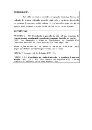 METODOLOGIA:
Para obter os objetivos esperados foi agregada metodologia baseada na
realização de pesquisa bibliográfica contendo estudo sobre o surgimento da corrosão
em estruturas de concreto e análise realizada “in loco” para observamos este tipo de
agressão nessas estruturas localizadas na orla marítima de São Luís do Maranhão.
REFERÊNCIAS:
ANDRADE, J. J.O. Contribuição à previsão da vida útil das estruturas de
concreto armado atacadas pela corrosão das armaduras: iniciação por cloretos
.2001. Tese (Doutorado) -, Curso de Pós-Graduação em Engenharia Civil,
Universidade Federal do Rio Grande do Sul–UFRGS, Porto Alegre, 2001.
ASSOCIAÇÃO BRASILEIRA DE NORMAS TÉCNICAS. NBR 6118: (2004)
projeto de estruturas de concreto: procedimento. Rio de Janeiro.
GENTIL, V. Corrosão. 3 ed. Rio de Janeiro: LTC, 1996.
HELENE, P. R.L. Contribuição ao estudo da corrosão em armaduras de concreto
armado. 1993. 231 f. Tese (Livre Docência em Engenharia Civil). - Escola
Politécnica da Universidade de São Paulo, São Paulo, 1993.
 