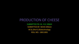 PRODUCTION OF CHEESE
SUBMITTED TO- Dr. R.S. SINGH
SUBMITTED BY- NEHA SINGLA
M.Sc.(Hon’s) Biotechnology
ROLL NO.- 18011001
 