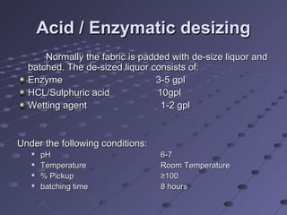 Acid / Enzymatic desizingAcid / Enzymatic desizing
Normally the fabric is padded with de-size liquor andNormally the fabric is padded with de-size liquor and
batched. The de-sized liquor consists of:batched. The de-sized liquor consists of:
EnzymeEnzyme 3-5 gpl3-5 gpl
HCL/Sulphuric acid 10gplHCL/Sulphuric acid 10gpl
Wetting agentWetting agent 1-2 gpl1-2 gpl
Under the following conditions:Under the following conditions:

pHpH 6-76-7

TemperatureTemperature Room TemperatureRoom Temperature

% Pickup% Pickup ≥100≥100

batching timebatching time 8 hours8 hours
 