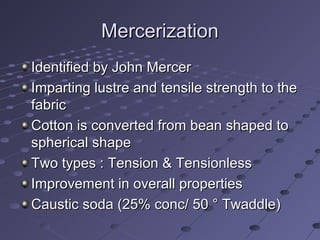 MercerizationMercerization
Identified by John MercerIdentified by John Mercer
Imparting lustre and tensile strength to theImparting lustre and tensile strength to the
fabricfabric
Cotton is converted from bean shaped toCotton is converted from bean shaped to
spherical shapespherical shape
Two types : Tension & TensionlessTwo types : Tension & Tensionless
Improvement in overall propertiesImprovement in overall properties
Caustic soda (25% conc/ 50 ° Twaddle)Caustic soda (25% conc/ 50 ° Twaddle)
 