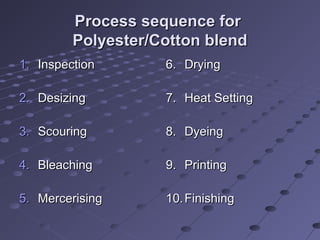 Process sequence forProcess sequence for
Polyester/Cotton blendPolyester/Cotton blend
1.1. InspectionInspection
2.2. DesizingDesizing
3.3. ScouringScouring
4.4. BleachingBleaching
5.5. MercerisingMercerising
6.6. DryingDrying
7.7. Heat SettingHeat Setting
8.8. DyeingDyeing
9.9. PrintingPrinting
10.10. FinishingFinishing
 