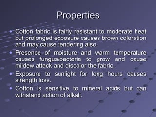 PropertiesProperties
• Cotton fabric is fairly resistant to moderate heatCotton fabric is fairly resistant to moderate heat
but prolonged exposure causes brown colorationbut prolonged exposure causes brown coloration
and may cause tendering also.and may cause tendering also.
• Presence of moisture and warm temperaturePresence of moisture and warm temperature
causes fungus/bacteria to grow and causecauses fungus/bacteria to grow and cause
mildew attack and discolor the fabric.mildew attack and discolor the fabric.
• Exposure to sunlight for long hours causesExposure to sunlight for long hours causes
strength loss.strength loss.
• Cotton is sensitive to mineral acids but canCotton is sensitive to mineral acids but can
withstand action of alkali.withstand action of alkali.
 