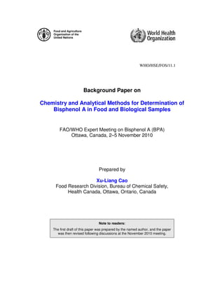 Food and Agriculture
     Organization of the
     United Nations




                                                            WHO/HSE/FOS/11.1




                            Background Paper on

Chemistry and Analytical Methods for Determination of
    Bisphenol A in Food and Biological Samples


         FAO/WHO Expert Meeting on Bisphenol A (BPA)
             Ottawa, Canada, 2–5 November 2010




                                 Prepared by

                       Xu-Liang Cao
      Food Research Division, Bureau of Chemical Safety,
           Health Canada, Ottawa, Ontario, Canada




                                 Note to readers:
    The first draft of this paper was prepared by the named author, and the paper
      was then revised following discussions at the November 2010 meeting.
 
