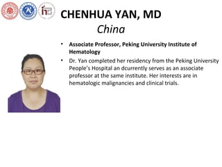 CHENHUA YAN, MD
China
• Associate Professor, Peking University Institute of
Hematology
• Dr. Yan completed her residency from the Peking University
People’s Hospital an dcurrently serves as an associate
professor at the same institute. Her interests are in
hematologic malignancies and clinical trials.
 