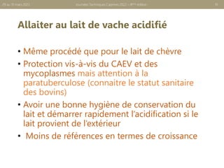 Allaiter au lait de vache acidifié
• Même procédé que pour le lait de chèvre
• Protection vis-à-vis du CAEV et des
mycoplasmes mais attention à la
paratuberculose (connaitre le statut sanitaire
des bovins)
• Avoir une bonne hygiène de conservation du
lait et démarrer rapidement l’acidification si le
lait provient de l’extérieur
• Moins de références en termes de croissance
10
Journées Techniques Caprines 2022 – 8ème édition
29 au 31 mars 2022
 