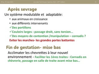 Après sevrage
Un système modulable et adaptable:
• aux animaux en croissance
• aux différents intervenants
Des portillons
Couloirs larges : passage droit, sans torsion…
Des moyens de contention /manipulation – cornadis ?
Eviter les marches- les grandes portes battantes
Journées Techniques Caprines 2022 – 8ème édition 35
29 au 31 mars 2022
Acclimater les chevrettes à leur nouvel
environnement - Faciliter les 1ères traites : Cornadis en
chèvrerie, passage en salle de traite avant mise bas…
Fin de gestation- mise bas
 