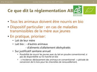 Ce que dit la réglementation AB
• Tous les animaux doivent être nourris en bio
• Dispositif particulier : en cas de maladies
transmissibles de la mère aux jeunes
• En pratique, prioriser:
• Lait de leur mère
• Lait bio : - d’autres animaux
- d’aliments d’allaitement déshydratés
• Sur justificatif sanitaire annuel:
• Possibilité de nourrir les jeunes avec du lait en poudre conventionnel, si
pas de disponibilité sur le marché en bio
•  Incidence: déclassement des animaux en conventionnel  période de
conversion de 6 mois pour les chevrettes de renouvellement.
6
Journées Techniques Caprines 2022 – 8ème édition
29 au 31 mars 2022
 