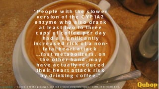 "People with the slower version of the CYP1A2 enzyme who also drank at least two to three cups of coffee per day had a significantly increased risk of a non-fatal heart attack ...fast metabolizers, on the other hand, may have actually reduced their heart attack risk by drinking coffee." Cornelis MC et al. (2006) . “Coffee, CYP1A2 genotype, and risk of myocardial infarction.” JAMA 295(10):1135-41.