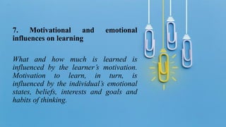 7. Motivational and emotional
influences on learning
What and how much is learned is
influenced by the learner’s motivation.
Motivation to learn, in turn, is
influenced by the individual’s emotional
states, beliefs, interests and goals and
habits of thinking.
 