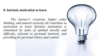 8. Intrinsic motivation to learn
The learner’s creativity, higher order
thinking, and natural curiosity all contribute to
motivation to learn Intrinsic motivation is
stimulated by tasks of optimal novelty and
difficulty, relevant to personal interests, and
providing for personal choice and control.
 