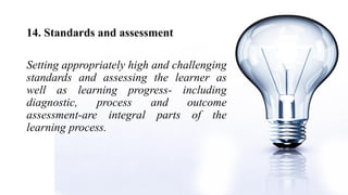 14. Standards and assessment
Setting appropriately high and challenging
standards and assessing the learner as
well as learning progress- including
diagnostic, process and outcome
assessment-are integral parts of the
learning process.
 