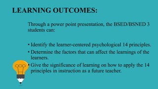 LEARNING OUTCOMES:
Through a power point presentation, the BSED/BSNED 3
students can:
• Identify the learner-centered psychological 14 principles.
• Determine the factors that can affect the learnings of the
learners.
• Give the significance of learning on how to apply the 14
principles in instruction as a future teacher.
 