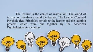 The learner is the center of instruction. The world of
instruction revolves around the learner. The Learner-Centered
Psychological Principles pertain to the learner and the learning
process which were put together by the American
Psychological Association.
 