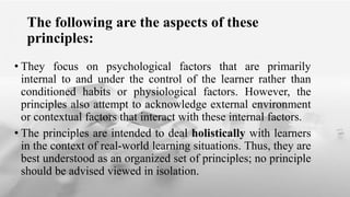 The following are the aspects of these
principles:
• They focus on psychological factors that are primarily
internal to and under the control of the learner rather than
conditioned habits or physiological factors. However, the
principles also attempt to acknowledge external environment
or contextual factors that interact with these internal factors.
• The principles are intended to deal holistically with learners
in the context of real-world learning situations. Thus, they are
best understood as an organized set of principles; no principle
should be advised viewed in isolation.
 