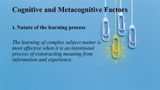 Cognitive and Metacognitive Factors
1. Nature of the learning process
The learning of complex subject matter is
most effective when it is an intentional
process of constructing meaning from
information and experience.
 