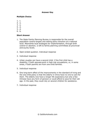 Answer Key

Multiple Choice

1.   c.
2.   a.
3.   a.
4.   d.
5.   d.
6.   b.

Short Answer

1. The State Family Planning Bureau is responsible for the overall
   population control targets and setting policy direction at a national
   level. Meanwhile local strategies for implementation, through birth
   control or abortion, is left to family-planning committees at provincial
   and county levels.

2. Open-ended question. Individual response

3. Individual response

4. Urban couples can have a second child: if the first child has a
   disability; if both spouses work in high-risk occupations; or, in some
   areas, if both parents are from one-child families.

5. Individual response

6. One long-term effect of the improvements in the standard of living and
   the one-child policy is that the elderly in China have no one to care for
   them. The elderly now have a longer life expectancy but only a few
   Chinese have any form of pension or could afford to save for their old
   age. In the past, they could rely on several children for assistance.

7. Individual response




                         © GetWorksheets.com
 