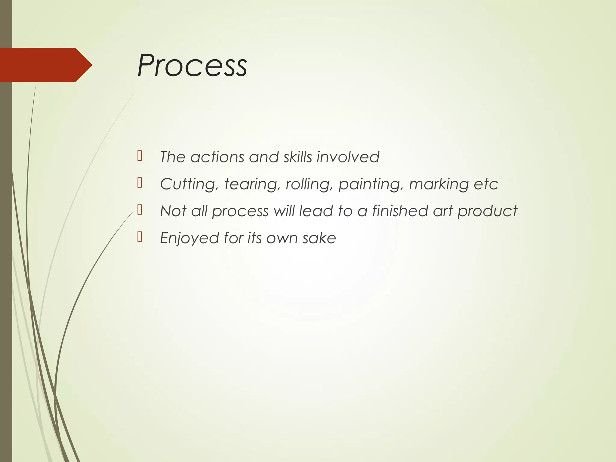Process
 The actions and skills involved
 Cutting, tearing, rolling, painting, marking etc
 Not all process will lead to a finished art product
 Enjoyed for its own sake
 