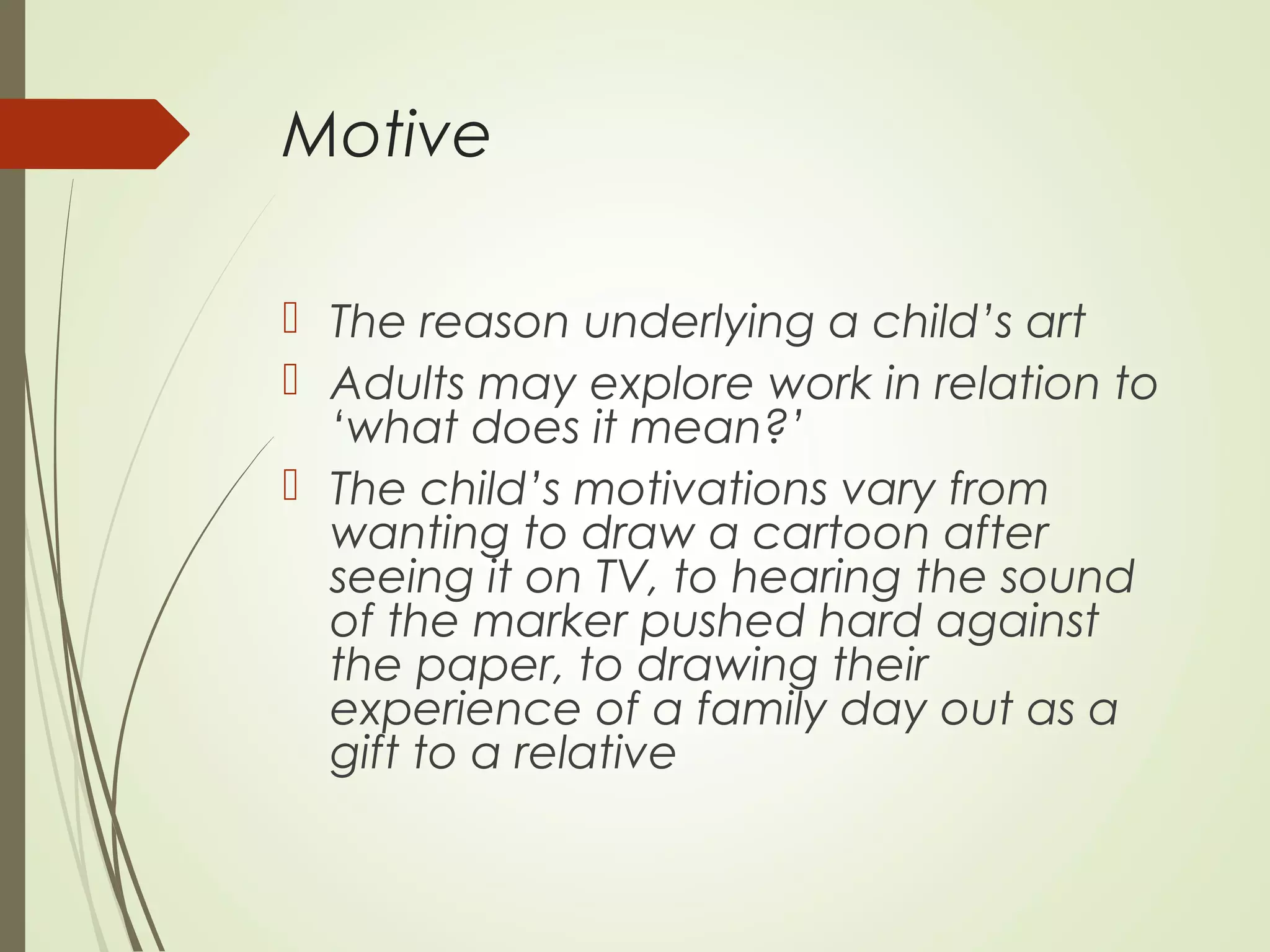 Motive
 The reason underlying a child’s art
 Adults may explore work in relation to
‘what does it mean?’
 The child’s motivations vary from
wanting to draw a cartoon after
seeing it on TV, to hearing the sound
of the marker pushed hard against
the paper, to drawing their
experience of a family day out as a
gift to a relative
 