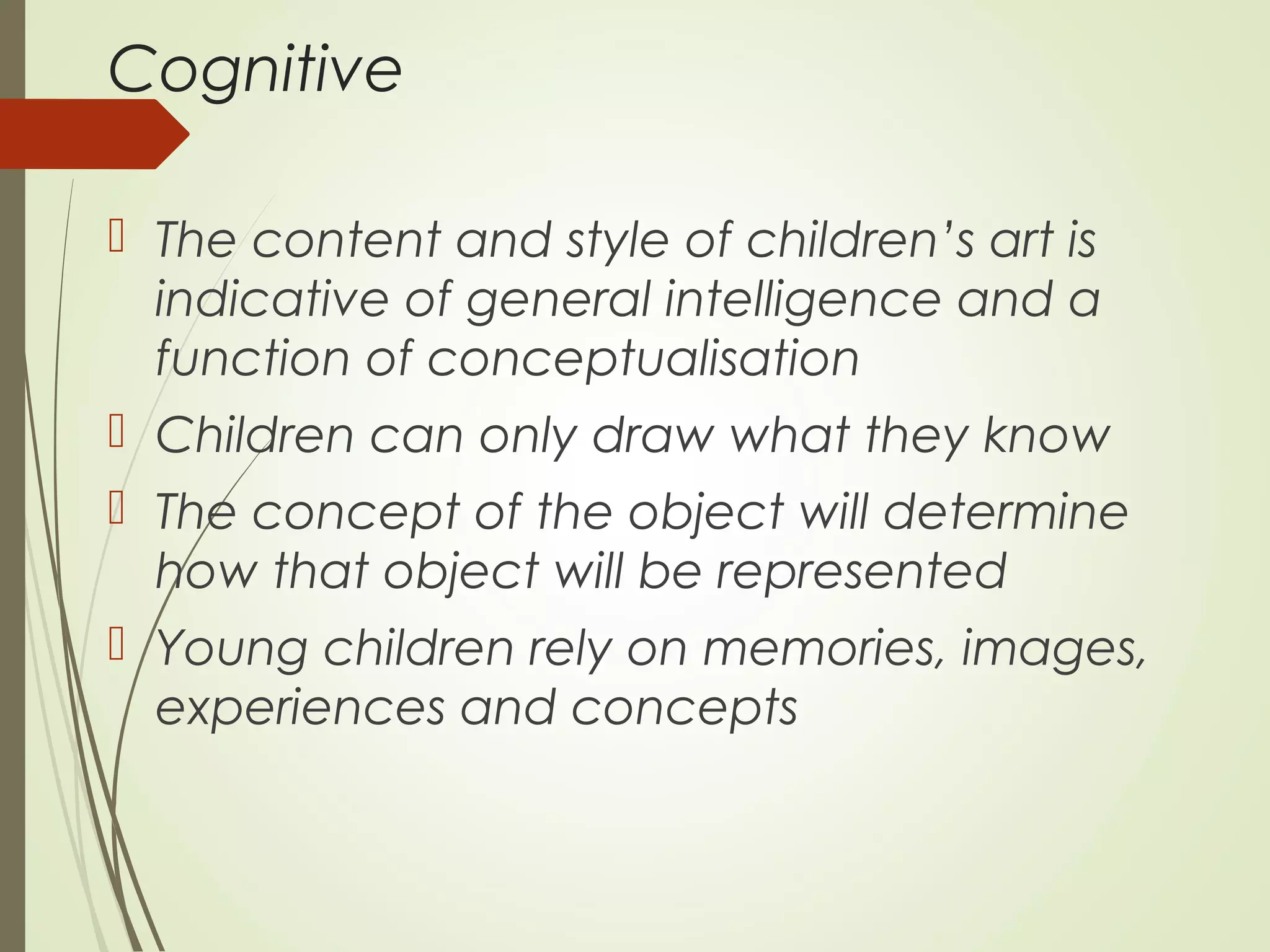 Cognitive
 The content and style of children’s art is
indicative of general intelligence and a
function of conceptualisation
 Children can only draw what they know
 The concept of the object will determine
how that object will be represented
 Young children rely on memories, images,
experiences and concepts
 